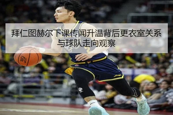 拜仁图赫尔下课传闻升温背后更衣室关系与球队走向观察